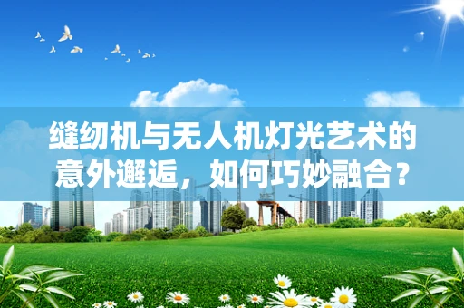 缝纫机与无人机灯光艺术的意外邂逅，如何巧妙融合？