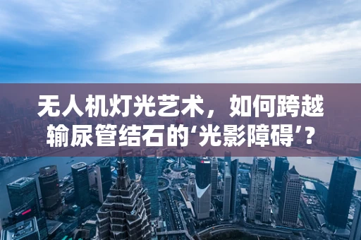 无人机灯光艺术，如何跨越输尿管结石的‘光影障碍’？