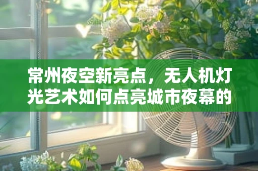 常州夜空新亮点，无人机灯光艺术如何点亮城市夜幕的未解之谜？