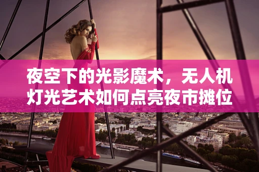夜空下的光影魔术，无人机灯光艺术如何点亮夜市摊位？