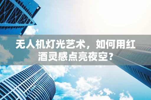 无人机灯光艺术，如何用红酒灵感点亮夜空？