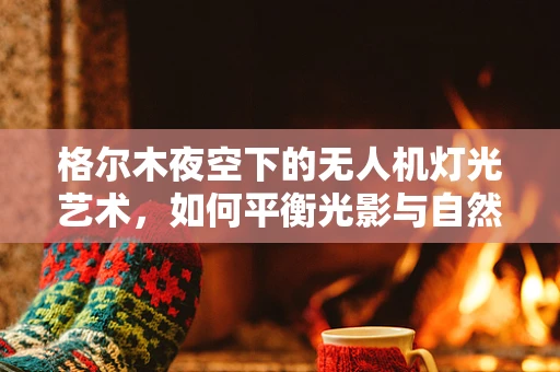 格尔木夜空下的无人机灯光艺术，如何平衡光影与自然景观的和谐？