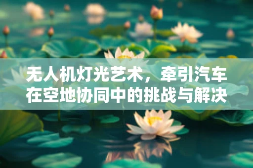 无人机灯光艺术，牵引汽车在空地协同中的挑战与解决方案