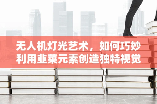无人机灯光艺术，如何巧妙利用韭菜元素创造独特视觉盛宴？
