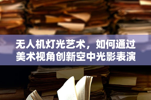 无人机灯光艺术，如何通过美术视角创新空中光影表演？