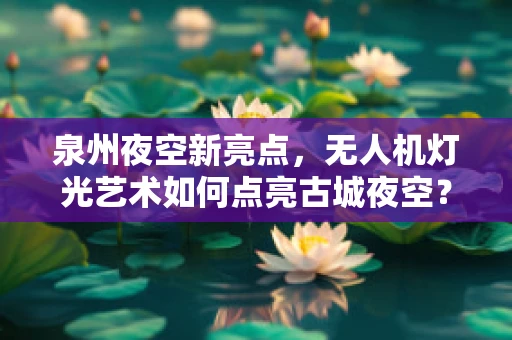 泉州夜空新亮点，无人机灯光艺术如何点亮古城夜空？