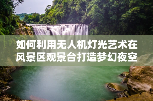 如何利用无人机灯光艺术在风景区观景台打造梦幻夜空？