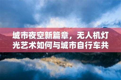 城市夜空新篇章，无人机灯光艺术如何与城市自行车共舞？