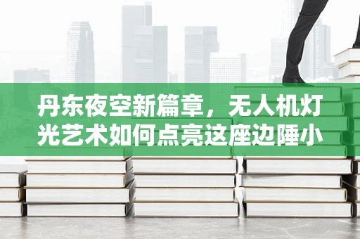 丹东夜空新篇章，无人机灯光艺术如何点亮这座边陲小城？