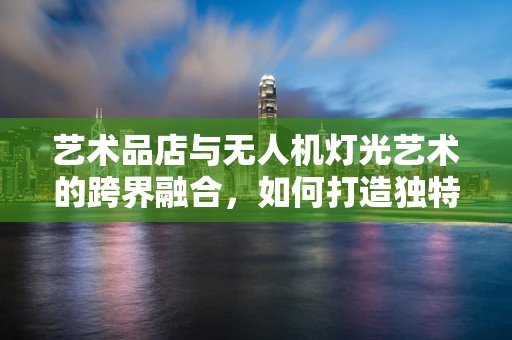 艺术品店与无人机灯光艺术的跨界融合，如何打造独特的空中视觉盛宴？