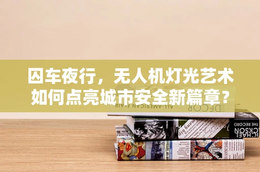 囚车夜行，无人机灯光艺术如何点亮城市安全新篇章？
