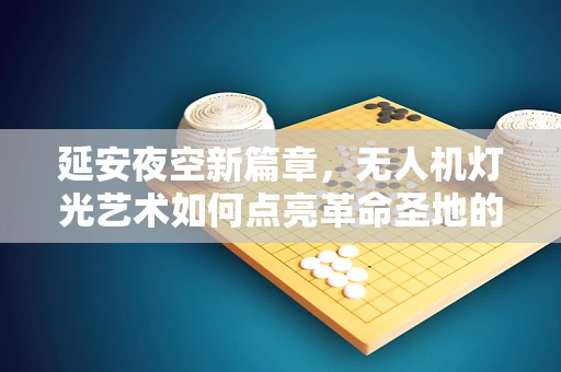延安夜空新篇章，无人机灯光艺术如何点亮革命圣地的未来？