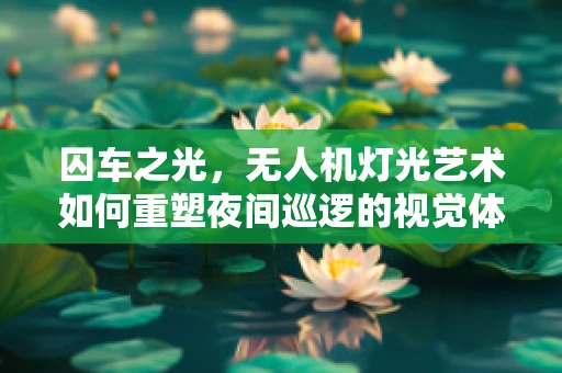 囚车之光，无人机灯光艺术如何重塑夜间巡逻的视觉体验？