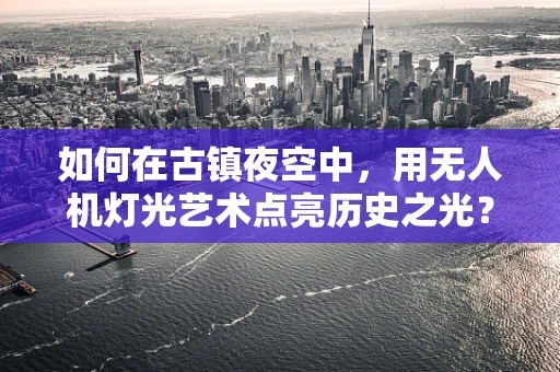 如何在古镇夜空中，用无人机灯光艺术点亮历史之光？