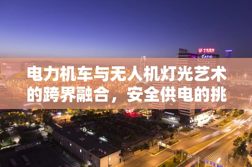 电力机车与无人机灯光艺术的跨界融合，安全供电的挑战与解决方案