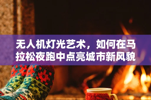 无人机灯光艺术，如何在马拉松夜跑中点亮城市新风貌？