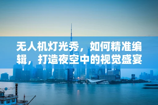 无人机灯光秀，如何精准编辑，打造夜空中的视觉盛宴？