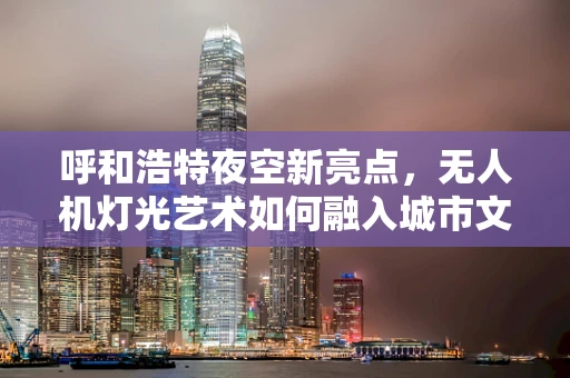 呼和浩特夜空新亮点，无人机灯光艺术如何融入城市文化？