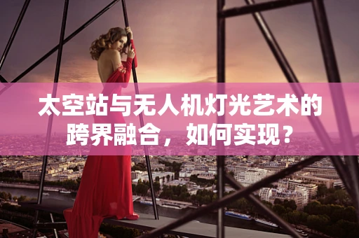 太空站与无人机灯光艺术的跨界融合，如何实现？