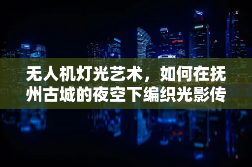 无人机灯光艺术，如何在抚州古城的夜空下编织光影传奇？