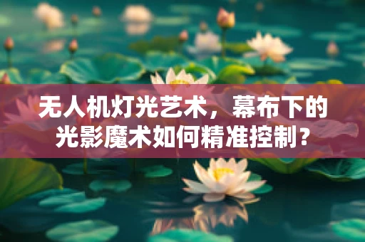 无人机灯光艺术，幕布下的光影魔术如何精准控制？
