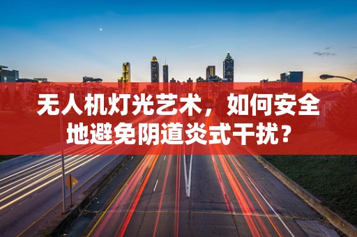 无人机灯光艺术，如何安全地避免阴道炎式干扰？