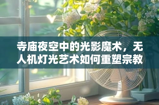 寺庙夜空中的光影魔术，无人机灯光艺术如何重塑宗教圣地？