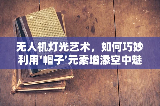 无人机灯光艺术，如何巧妙利用‘帽子’元素增添空中魅力？