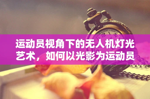 运动员视角下的无人机灯光艺术，如何以光影为运动员喝彩？