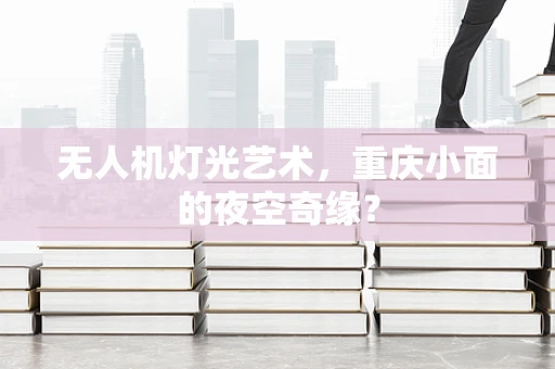 无人机灯光艺术，重庆小面的夜空奇缘？
