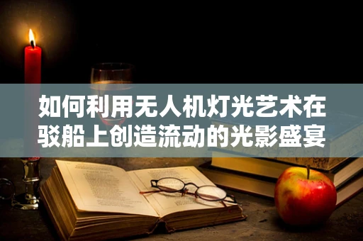 如何利用无人机灯光艺术在驳船上创造流动的光影盛宴？