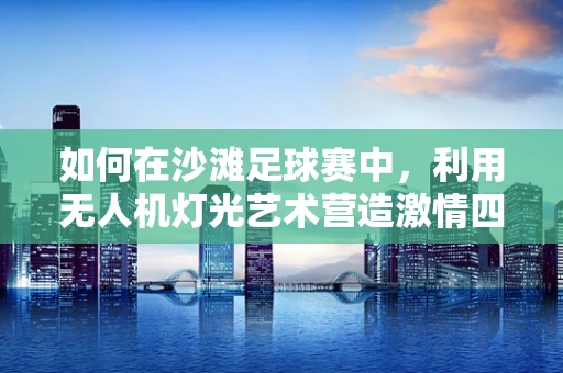 如何在沙滩足球赛中，利用无人机灯光艺术营造激情四溢的观赛体验？