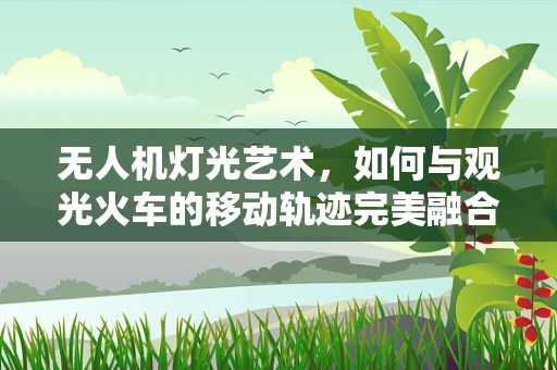 无人机灯光艺术，如何与观光火车的移动轨迹完美融合？