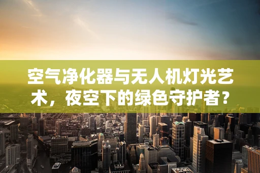 空气净化器与无人机灯光艺术，夜空下的绿色守护者？