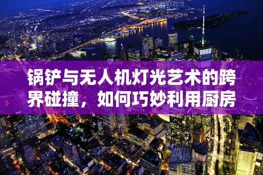 锅铲与无人机灯光艺术的跨界碰撞，如何巧妙利用厨房工具进行创意编程？