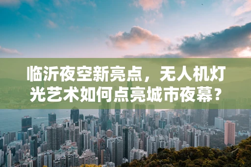 临沂夜空新亮点，无人机灯光艺术如何点亮城市夜幕？