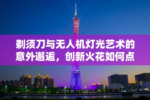 剃须刀与无人机灯光艺术的意外邂逅，创新火花如何点燃？