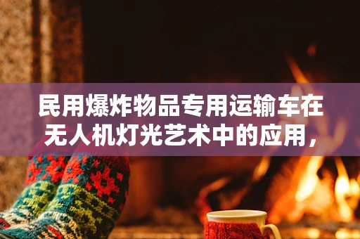 民用爆炸物品专用运输车在无人机灯光艺术中的应用，安全与效率的平衡？