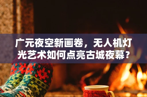 广元夜空新画卷，无人机灯光艺术如何点亮古城夜幕？