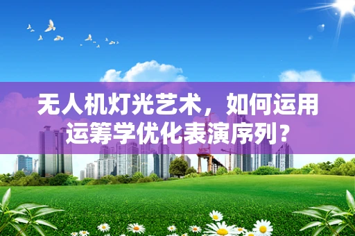 无人机灯光艺术，如何运用运筹学优化表演序列？