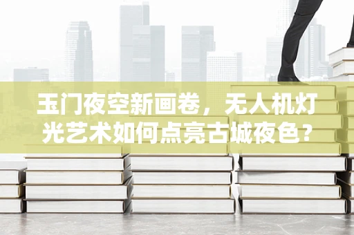 玉门夜空新画卷，无人机灯光艺术如何点亮古城夜色？