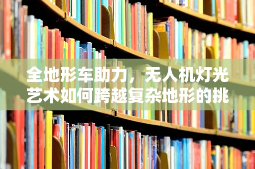 全地形车助力，无人机灯光艺术如何跨越复杂地形的挑战？