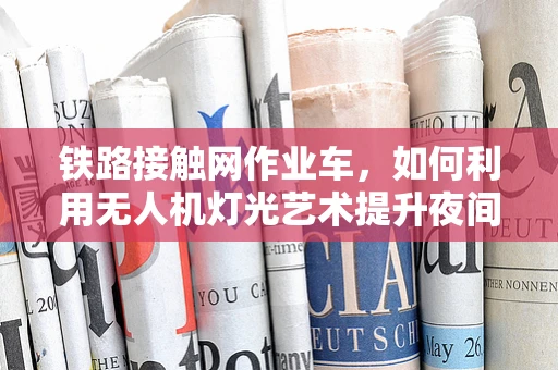 铁路接触网作业车，如何利用无人机灯光艺术提升夜间检修效率？