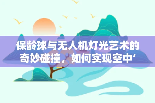 保龄球与无人机灯光艺术的奇妙碰撞，如何实现空中‘击球’的视觉盛宴？