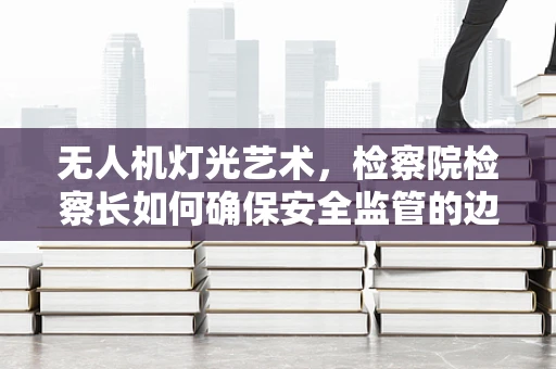 无人机灯光艺术，检察院检察长如何确保安全监管的边界？