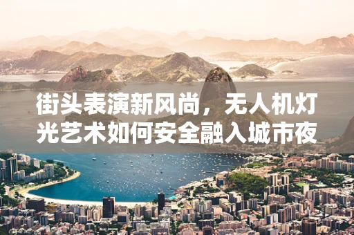 街头表演新风尚，无人机灯光艺术如何安全融入城市夜空？