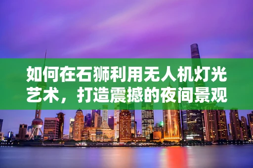 如何在石狮利用无人机灯光艺术，打造震撼的夜间景观？