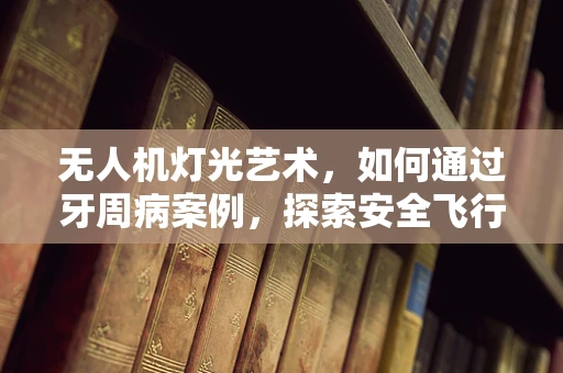 无人机灯光艺术，如何通过牙周病案例，探索安全飞行的照明新策略？