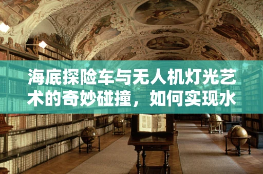 海底探险车与无人机灯光艺术的奇妙碰撞，如何实现水下视觉盛宴？