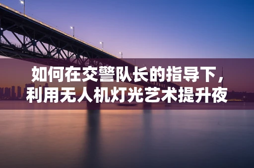 如何在交警队长的指导下，利用无人机灯光艺术提升夜间交通管理？